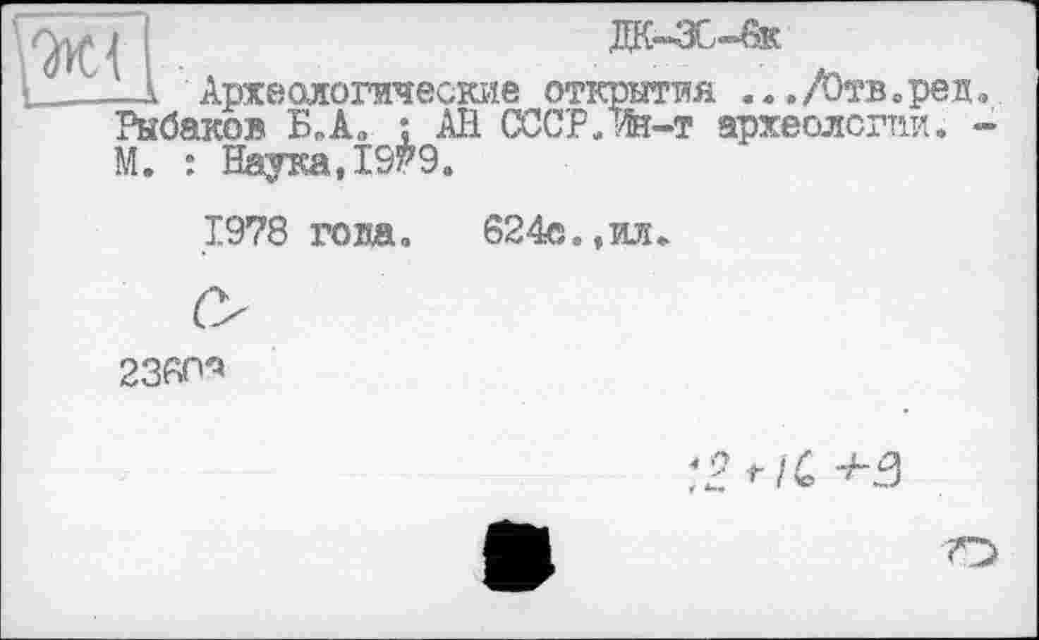 ﻿ГЖЇ	да-зс-вк
1 Археологические открытия	./Отв, реп.,
Рыбаков БпА„ ; АН СССР.Ж-т археологии, -М. : Наука,1979.
1978 гота,	624c,,ил
23«^
*2? /£ "’*“•3